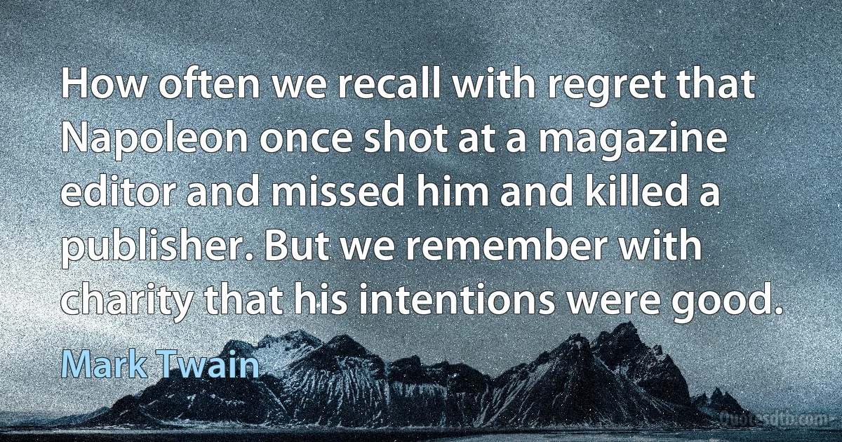 How often we recall with regret that Napoleon once shot at a magazine editor and missed him and killed a publisher. But we remember with charity that his intentions were good. (Mark Twain)