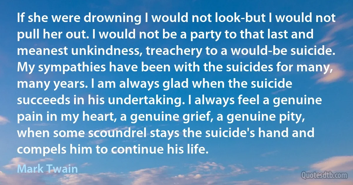 If she were drowning I would not look-but I would not pull her out. I would not be a party to that last and meanest unkindness, treachery to a would-be suicide. My sympathies have been with the suicides for many, many years. I am always glad when the suicide succeeds in his undertaking. I always feel a genuine pain in my heart, a genuine grief, a genuine pity, when some scoundrel stays the suicide's hand and compels him to continue his life. (Mark Twain)