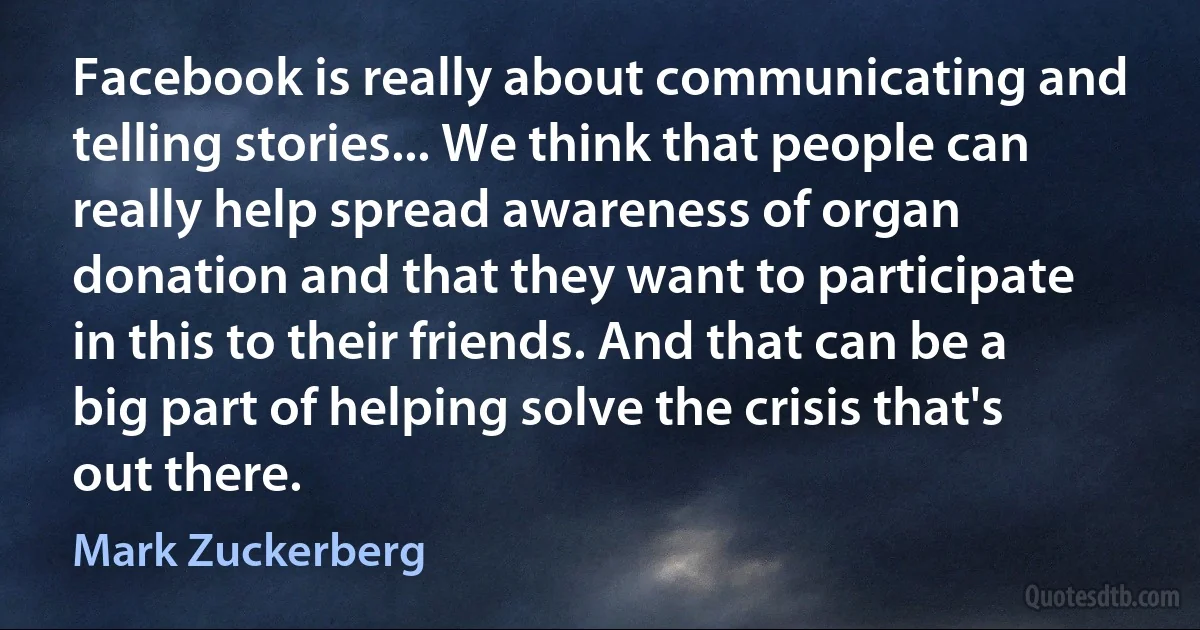 Facebook is really about communicating and telling stories... We think that people can really help spread awareness of organ donation and that they want to participate in this to their friends. And that can be a big part of helping solve the crisis that's out there. (Mark Zuckerberg)