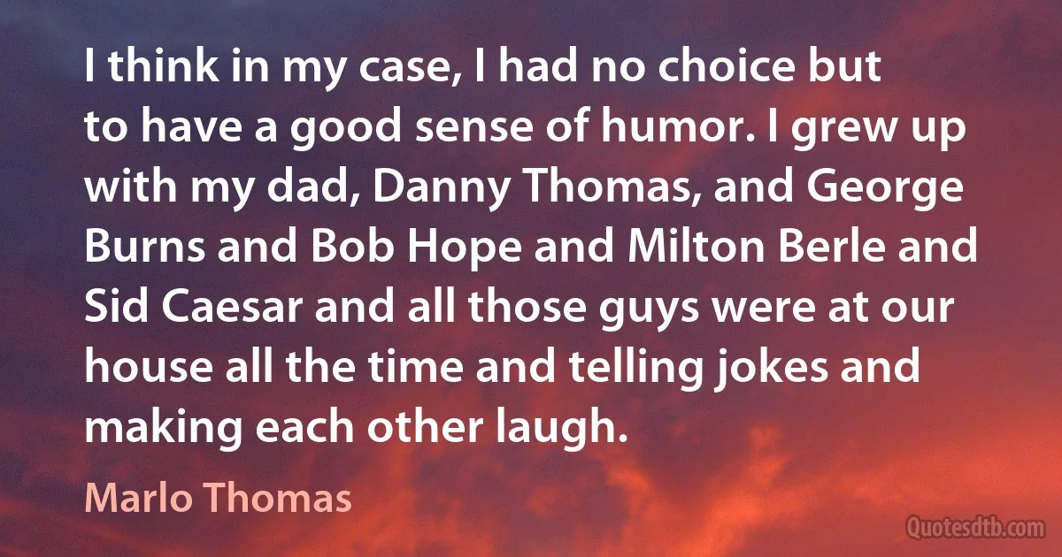 I think in my case, I had no choice but to have a good sense of humor. I grew up with my dad, Danny Thomas, and George Burns and Bob Hope and Milton Berle and Sid Caesar and all those guys were at our house all the time and telling jokes and making each other laugh. (Marlo Thomas)