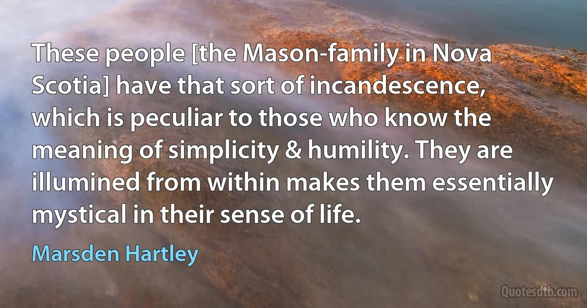 These people [the Mason-family in Nova Scotia] have that sort of incandescence, which is peculiar to those who know the meaning of simplicity & humility. They are illumined from within makes them essentially mystical in their sense of life. (Marsden Hartley)