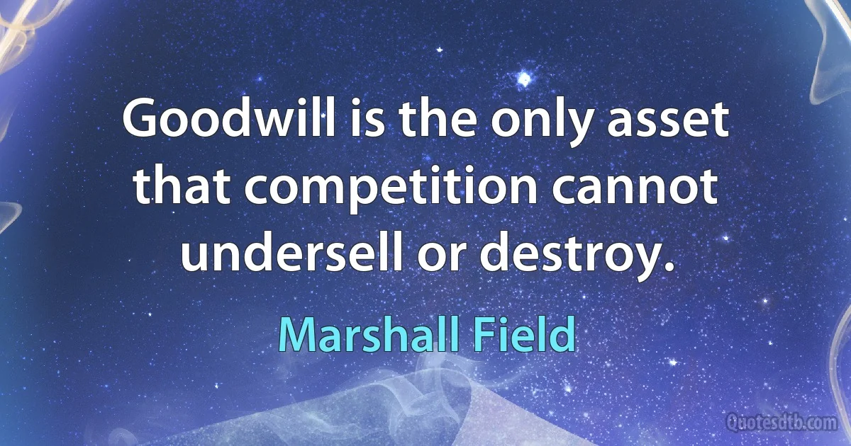 Goodwill is the only asset that competition cannot undersell or destroy. (Marshall Field)