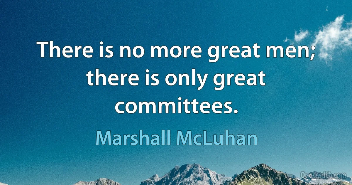 There is no more great men; there is only great committees. (Marshall McLuhan)