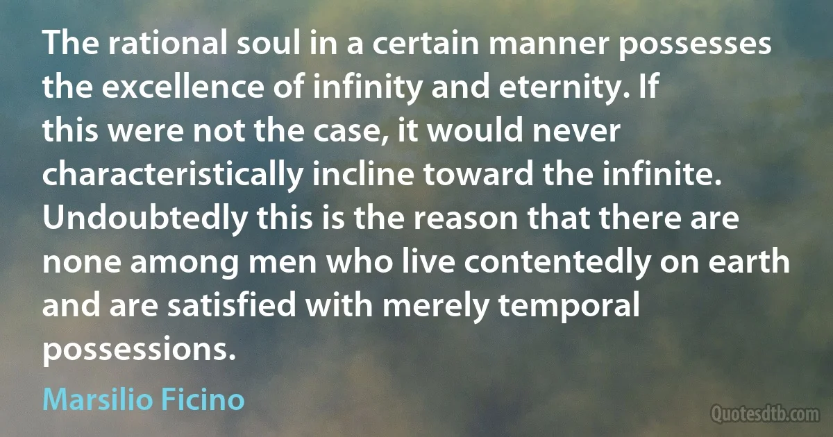 The rational soul in a certain manner possesses the excellence of infinity and eternity. If this were not the case, it would never characteristically incline toward the infinite. Undoubtedly this is the reason that there are none among men who live contentedly on earth and are satisfied with merely temporal possessions. (Marsilio Ficino)