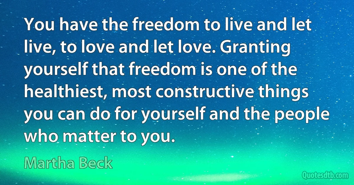 You have the freedom to live and let live, to love and let love. Granting yourself that freedom is one of the healthiest, most constructive things you can do for yourself and the people who matter to you. (Martha Beck)