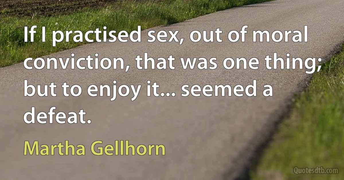 If I practised sex, out of moral conviction, that was one thing; but to enjoy it... seemed a defeat. (Martha Gellhorn)