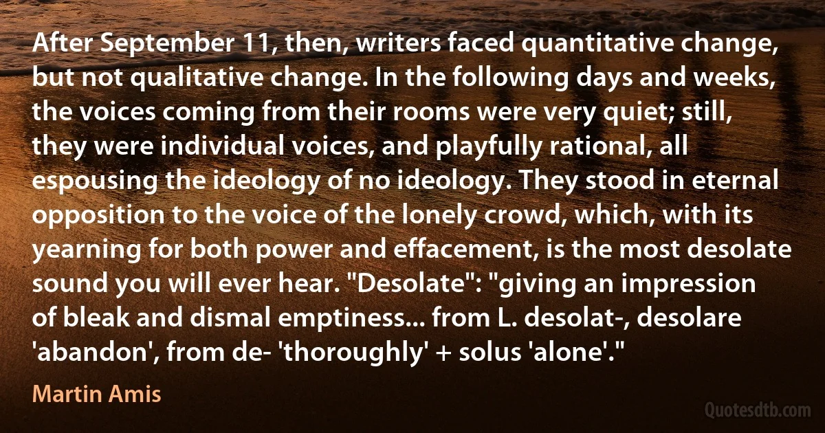 After September 11, then, writers faced quantitative change, but not qualitative change. In the following days and weeks, the voices coming from their rooms were very quiet; still, they were individual voices, and playfully rational, all espousing the ideology of no ideology. They stood in eternal opposition to the voice of the lonely crowd, which, with its yearning for both power and effacement, is the most desolate sound you will ever hear. "Desolate": "giving an impression of bleak and dismal emptiness... from L. desolat-, desolare 'abandon', from de- 'thoroughly' + solus 'alone'." (Martin Amis)