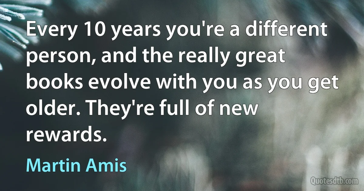 Every 10 years you're a different person, and the really great books evolve with you as you get older. They're full of new rewards. (Martin Amis)