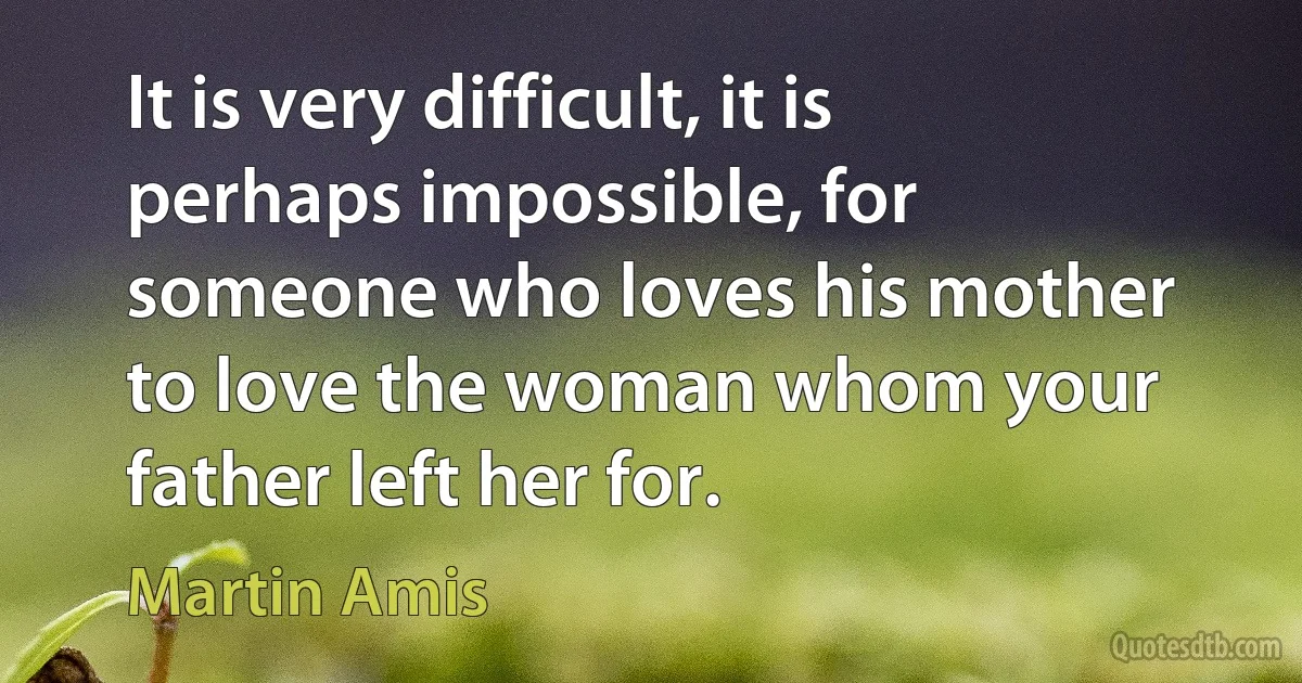 It is very difficult, it is perhaps impossible, for someone who loves his mother to love the woman whom your father left her for. (Martin Amis)