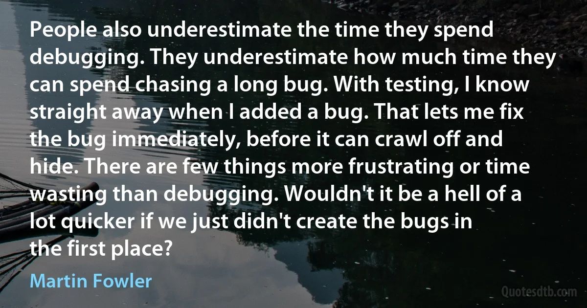 People also underestimate the time they spend debugging. They underestimate how much time they can spend chasing a long bug. With testing, I know straight away when I added a bug. That lets me fix the bug immediately, before it can crawl off and hide. There are few things more frustrating or time wasting than debugging. Wouldn't it be a hell of a lot quicker if we just didn't create the bugs in the first place? (Martin Fowler)