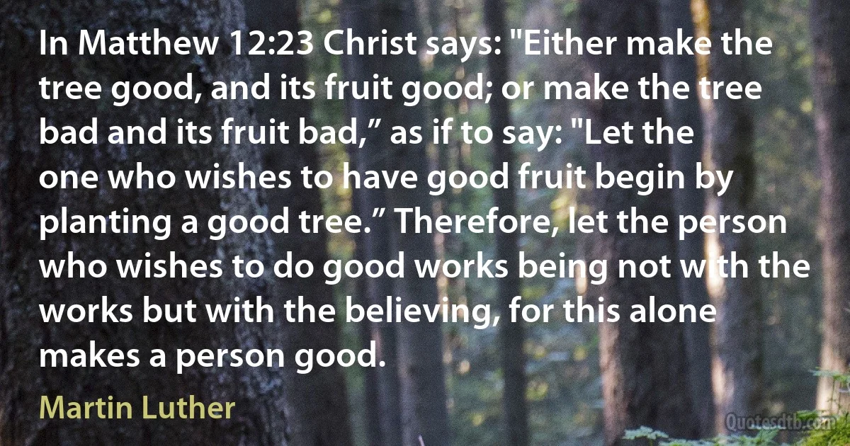 In Matthew 12:23 Christ says: "Either make the tree good, and its fruit good; or make the tree bad and its fruit bad,” as if to say: "Let the one who wishes to have good fruit begin by planting a good tree.” Therefore, let the person who wishes to do good works being not with the works but with the believing, for this alone makes a person good. (Martin Luther)