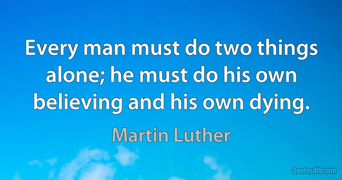 Every man must do two things alone; he must do his own believing and his own dying. (Martin Luther)