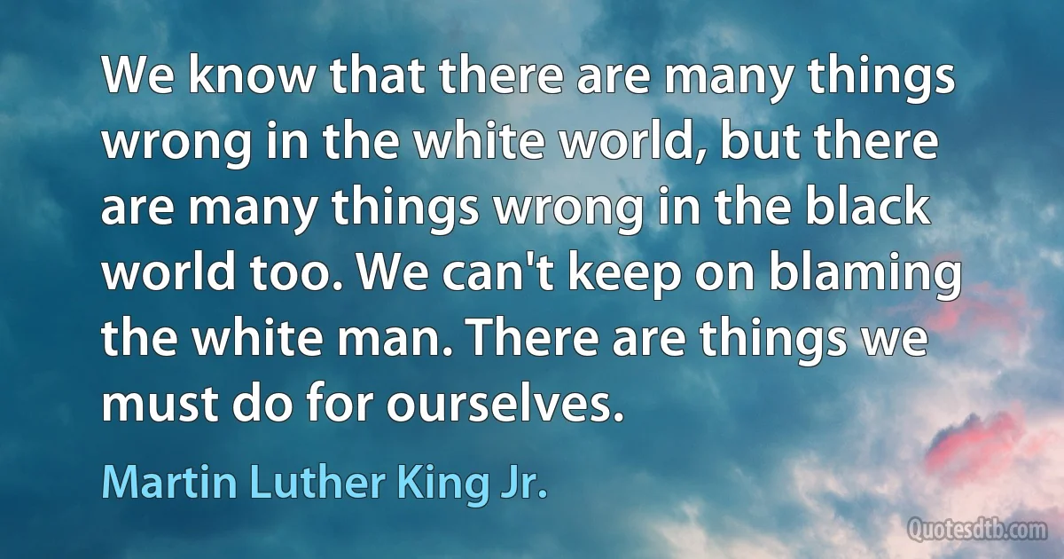 We know that there are many things wrong in the white world, but there are many things wrong in the black world too. We can't keep on blaming the white man. There are things we must do for ourselves. (Martin Luther King Jr.)