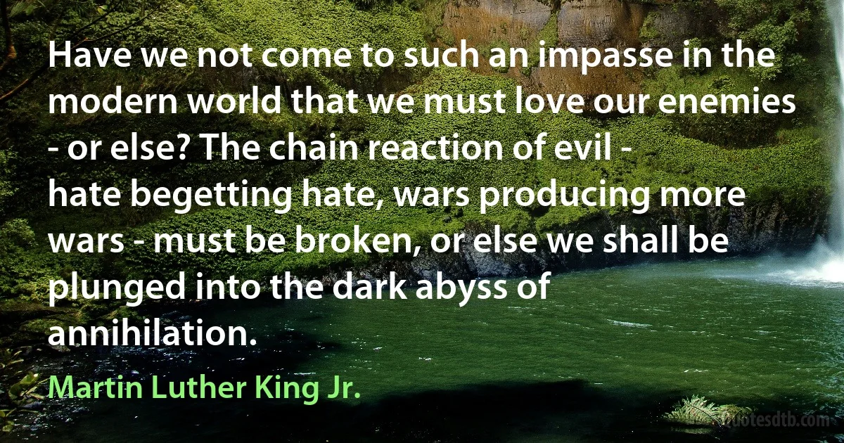 Have we not come to such an impasse in the modern world that we must love our enemies - or else? The chain reaction of evil - hate begetting hate, wars producing more wars - must be broken, or else we shall be plunged into the dark abyss of annihilation. (Martin Luther King Jr.)