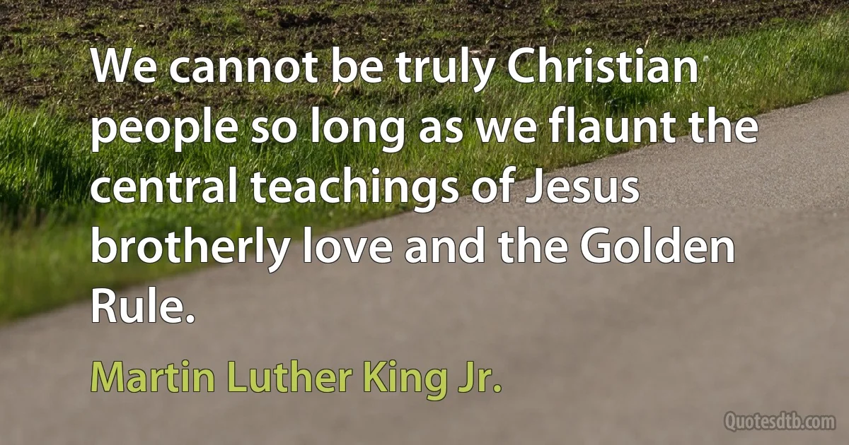 We cannot be truly Christian people so long as we flaunt the central teachings of Jesus brotherly love and the Golden Rule. (Martin Luther King Jr.)