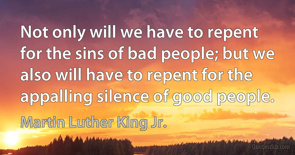 Not only will we have to repent for the sins of bad people; but we also will have to repent for the appalling silence of good people. (Martin Luther King Jr.)