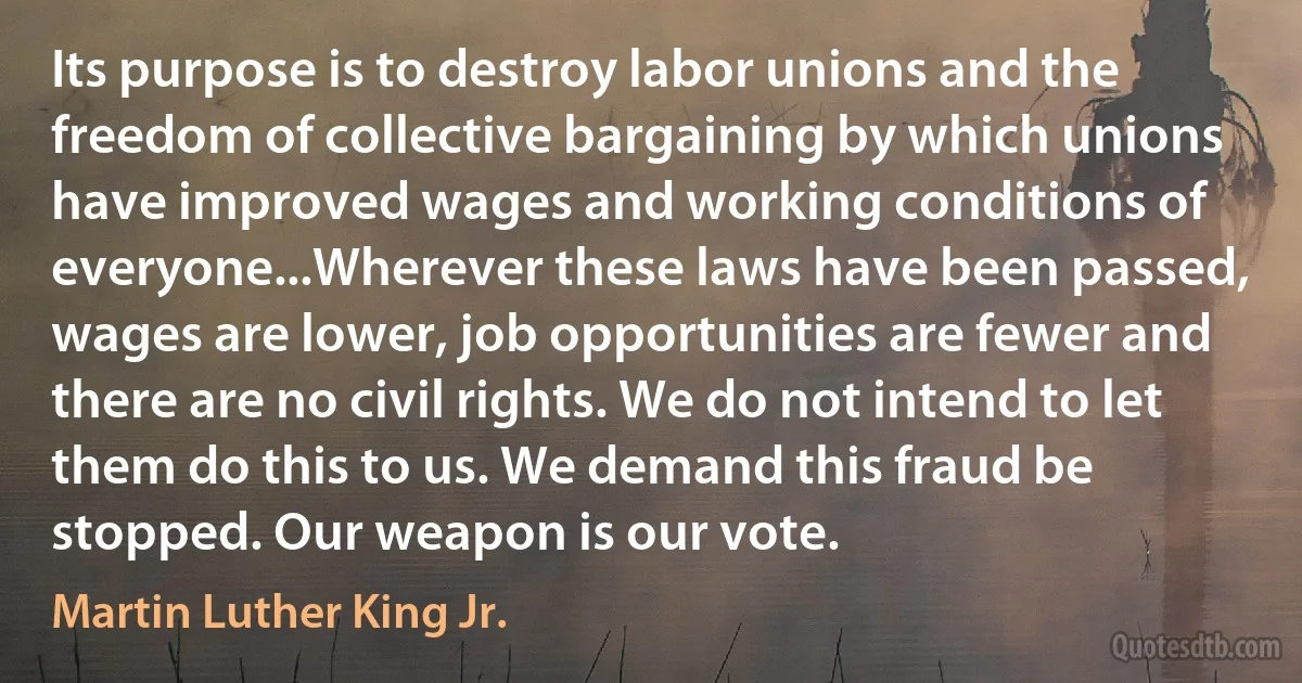 Its purpose is to destroy labor unions and the freedom of collective bargaining by which unions have improved wages and working conditions of everyone...Wherever these laws have been passed, wages are lower, job opportunities are fewer and there are no civil rights. We do not intend to let them do this to us. We demand this fraud be stopped. Our weapon is our vote. (Martin Luther King Jr.)