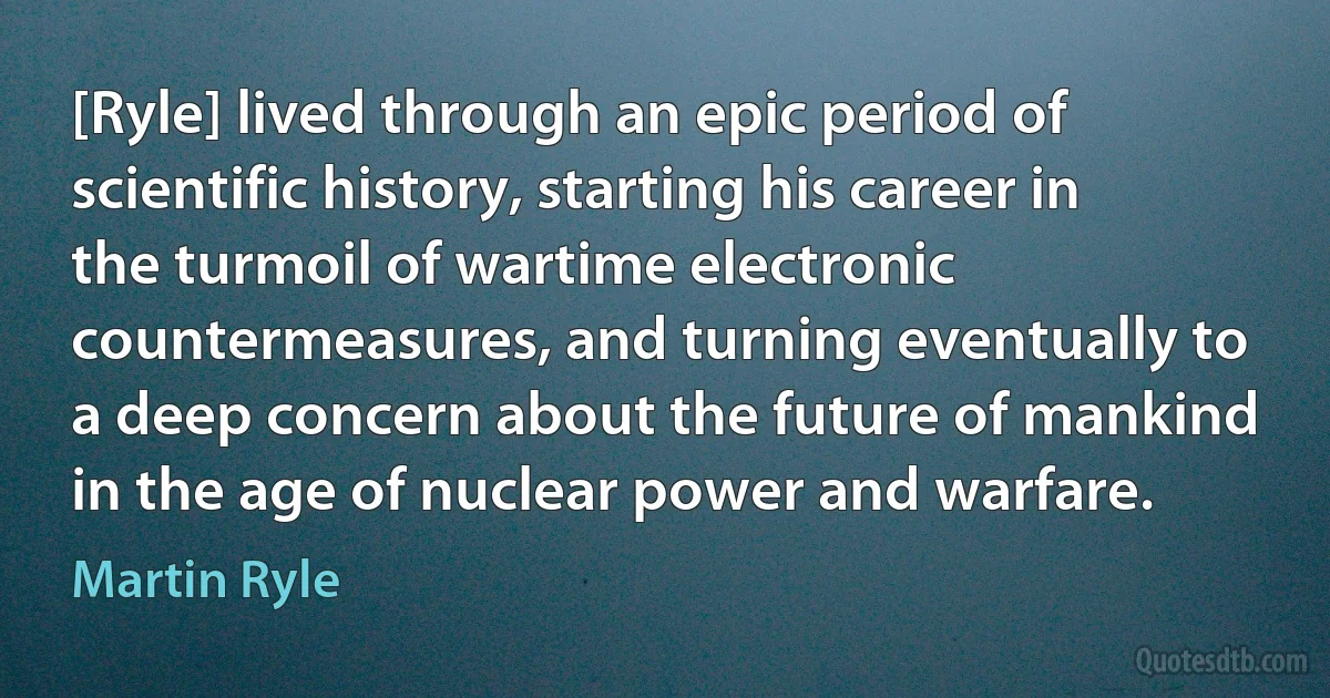 [Ryle] lived through an epic period of scientific history, starting his career in the turmoil of wartime electronic countermeasures, and turning eventually to a deep concern about the future of mankind in the age of nuclear power and warfare. (Martin Ryle)