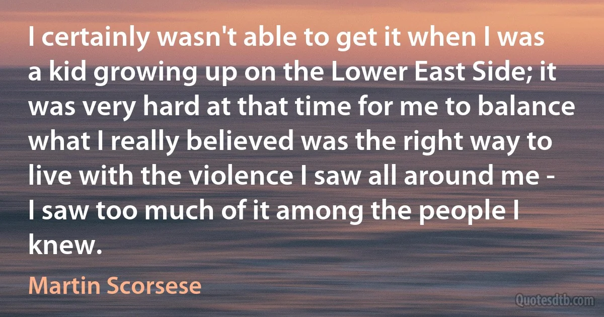 I certainly wasn't able to get it when I was a kid growing up on the Lower East Side; it was very hard at that time for me to balance what I really believed was the right way to live with the violence I saw all around me - I saw too much of it among the people I knew. (Martin Scorsese)