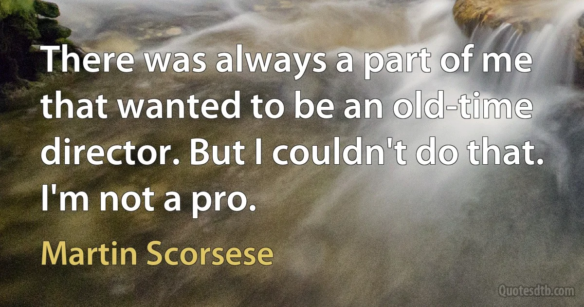 There was always a part of me that wanted to be an old-time director. But I couldn't do that. I'm not a pro. (Martin Scorsese)