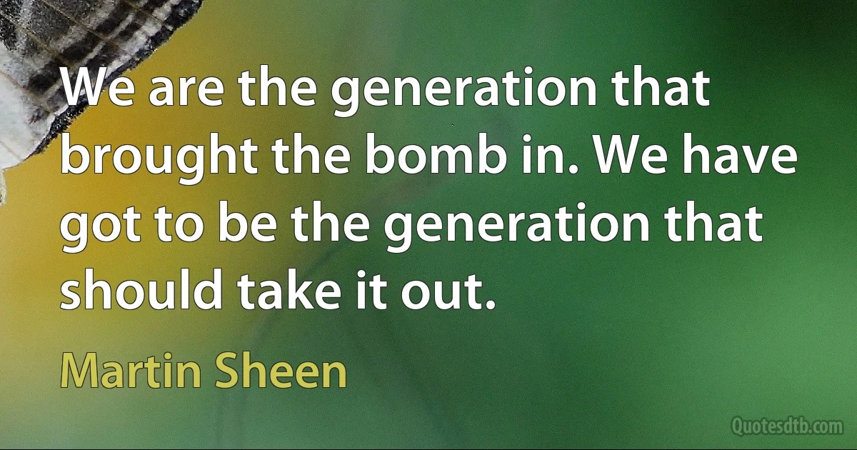 We are the generation that brought the bomb in. We have got to be the generation that should take it out. (Martin Sheen)