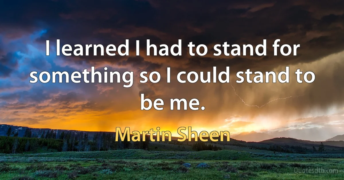 I learned I had to stand for something so I could stand to be me. (Martin Sheen)