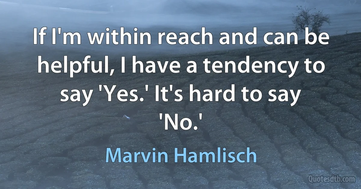 If I'm within reach and can be helpful, I have a tendency to say 'Yes.' It's hard to say 'No.' (Marvin Hamlisch)