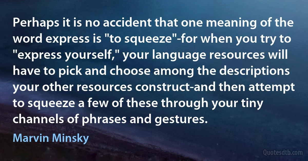 Perhaps it is no accident that one meaning of the word express is "to squeeze"-for when you try to "express yourself," your language resources will have to pick and choose among the descriptions your other resources construct-and then attempt to squeeze a few of these through your tiny channels of phrases and gestures. (Marvin Minsky)