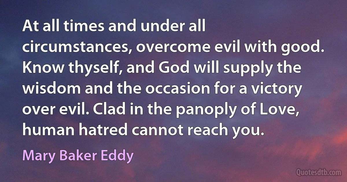 At all times and under all circumstances, overcome evil with good. Know thyself, and God will supply the wisdom and the occasion for a victory over evil. Clad in the panoply of Love, human hatred cannot reach you. (Mary Baker Eddy)