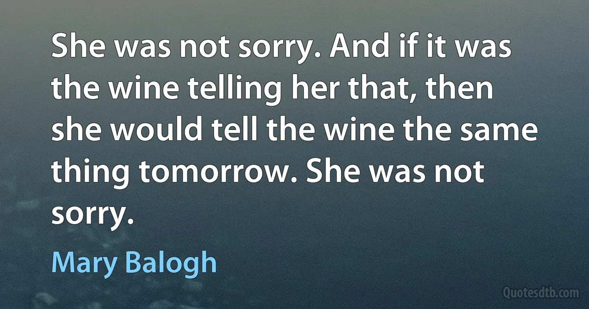 She was not sorry. And if it was the wine telling her that, then she would tell the wine the same thing tomorrow. She was not sorry. (Mary Balogh)