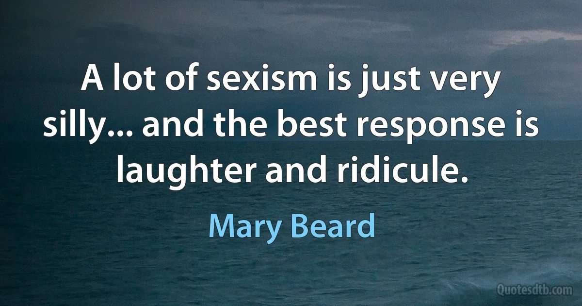 A lot of sexism is just very silly... and the best response is laughter and ridicule. (Mary Beard)