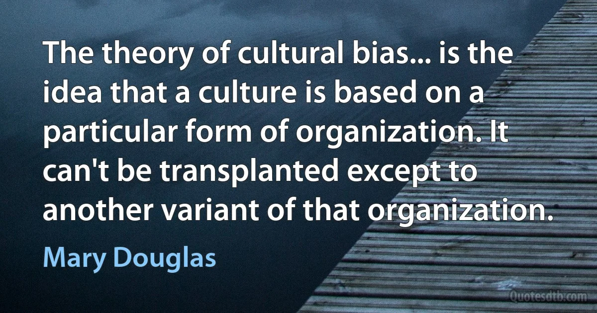 The theory of cultural bias... is the idea that a culture is based on a particular form of organization. It can't be transplanted except to another variant of that organization. (Mary Douglas)