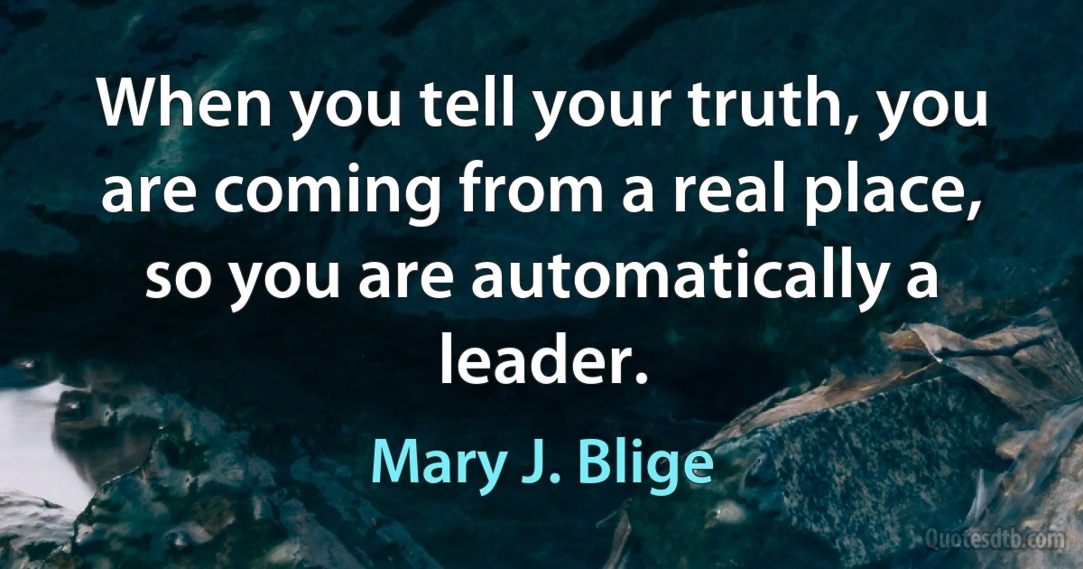 When you tell your truth, you are coming from a real place, so you are automatically a leader. (Mary J. Blige)