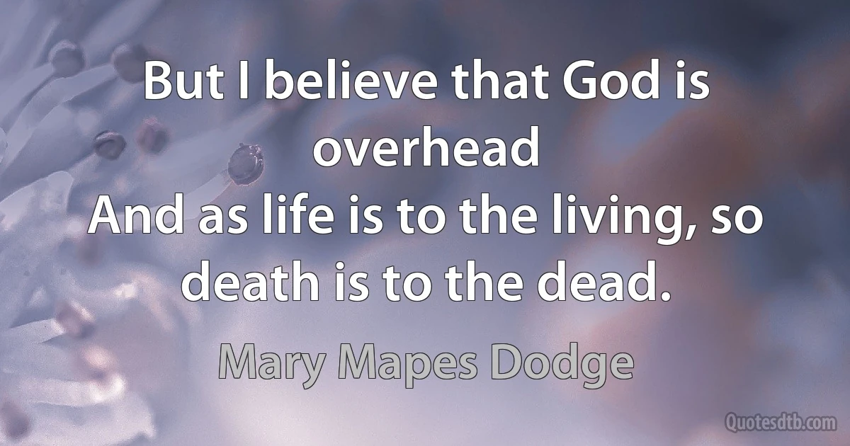 But I believe that God is overhead
And as life is to the living, so death is to the dead. (Mary Mapes Dodge)