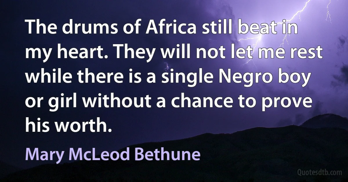 The drums of Africa still beat in my heart. They will not let me rest while there is a single Negro boy or girl without a chance to prove his worth. (Mary McLeod Bethune)