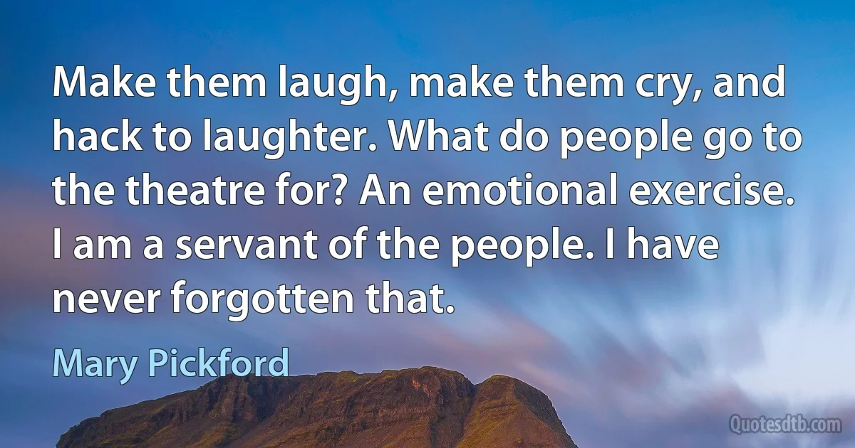 Make them laugh, make them cry, and hack to laughter. What do people go to the theatre for? An emotional exercise. I am a servant of the people. I have never forgotten that. (Mary Pickford)