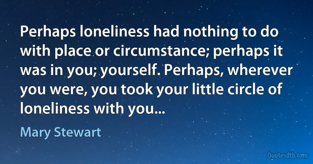 Perhaps loneliness had nothing to do with place or circumstance; perhaps it was in you; yourself. Perhaps, wherever you were, you took your little circle of loneliness with you... (Mary Stewart)