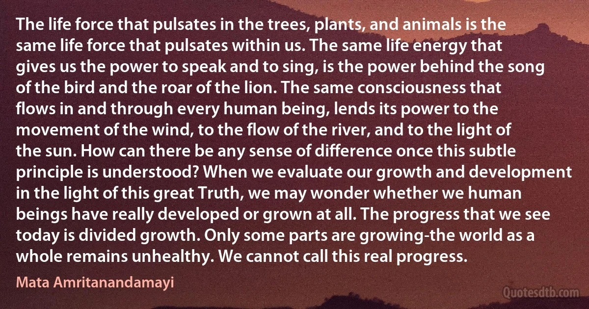 The life force that pulsates in the trees, plants, and animals is the same life force that pulsates within us. The same life energy that gives us the power to speak and to sing, is the power behind the song of the bird and the roar of the lion. The same consciousness that flows in and through every human being, lends its power to the movement of the wind, to the flow of the river, and to the light of the sun. How can there be any sense of difference once this subtle principle is understood? When we evaluate our growth and development in the light of this great Truth, we may wonder whether we human beings have really developed or grown at all. The progress that we see today is divided growth. Only some parts are growing-the world as a whole remains unhealthy. We cannot call this real progress. (Mata Amritanandamayi)