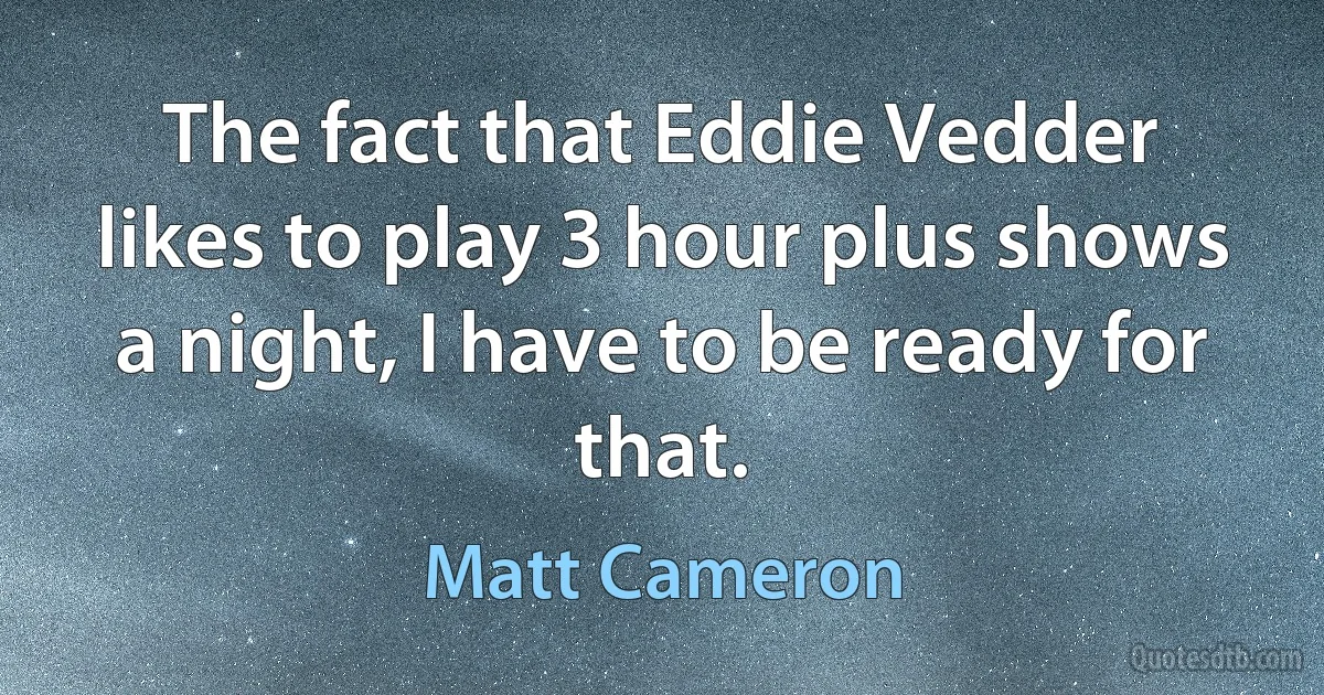 The fact that Eddie Vedder likes to play 3 hour plus shows a night, I have to be ready for that. (Matt Cameron)