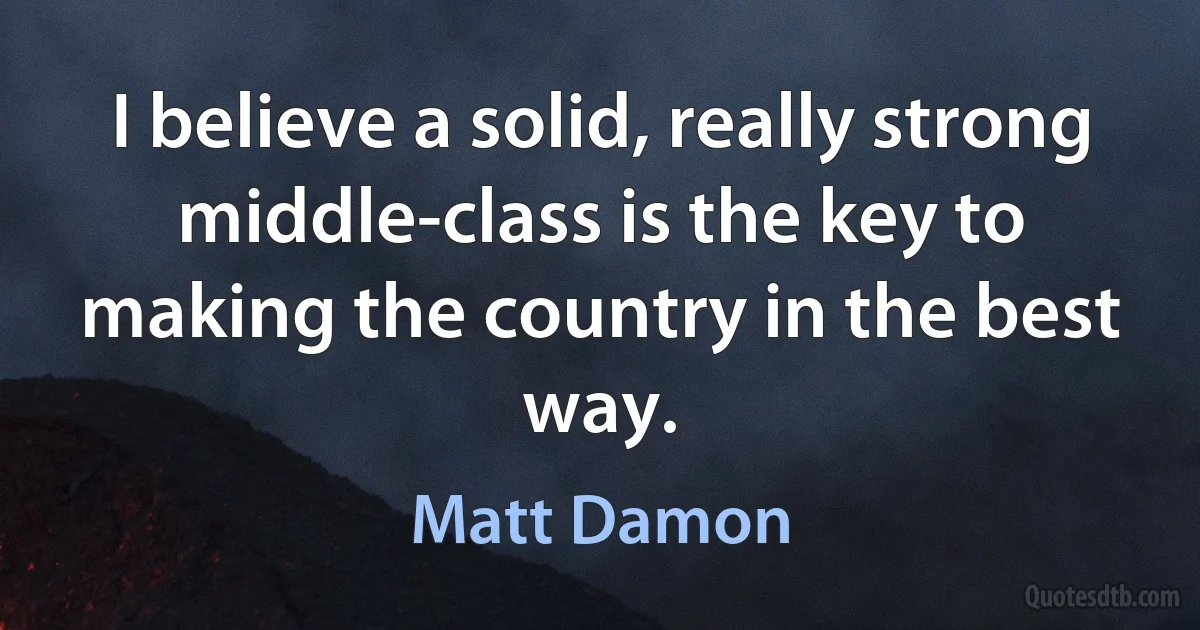 I believe a solid, really strong middle-class is the key to making the country in the best way. (Matt Damon)