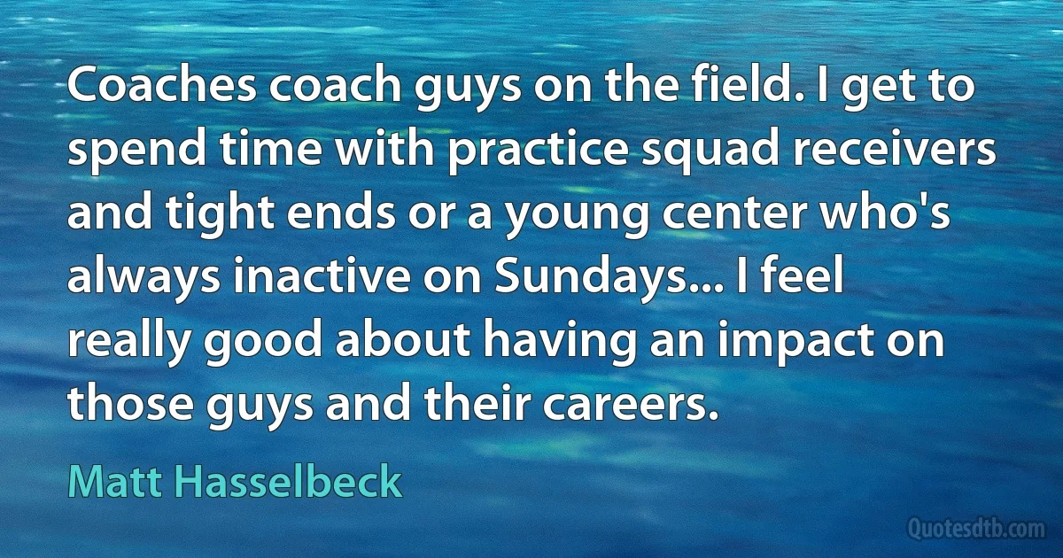 Coaches coach guys on the field. I get to spend time with practice squad receivers and tight ends or a young center who's always inactive on Sundays... I feel really good about having an impact on those guys and their careers. (Matt Hasselbeck)