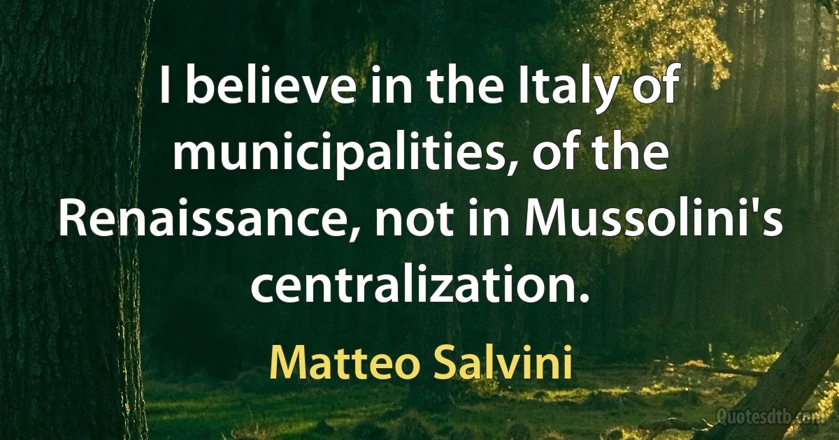 I believe in the Italy of municipalities, of the Renaissance, not in Mussolini's centralization. (Matteo Salvini)