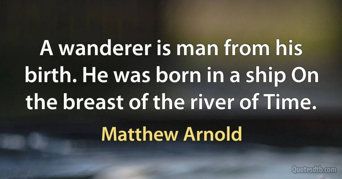 A wanderer is man from his birth. He was born in a ship On the breast of the river of Time. (Matthew Arnold)