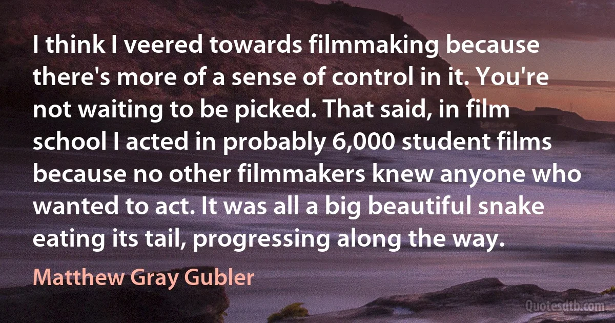 I think I veered towards filmmaking because there's more of a sense of control in it. You're not waiting to be picked. That said, in film school I acted in probably 6,000 student films because no other filmmakers knew anyone who wanted to act. It was all a big beautiful snake eating its tail, progressing along the way. (Matthew Gray Gubler)