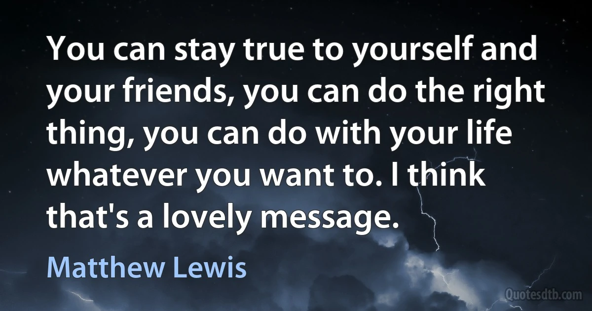 You can stay true to yourself and your friends, you can do the right thing, you can do with your life whatever you want to. I think that's a lovely message. (Matthew Lewis)