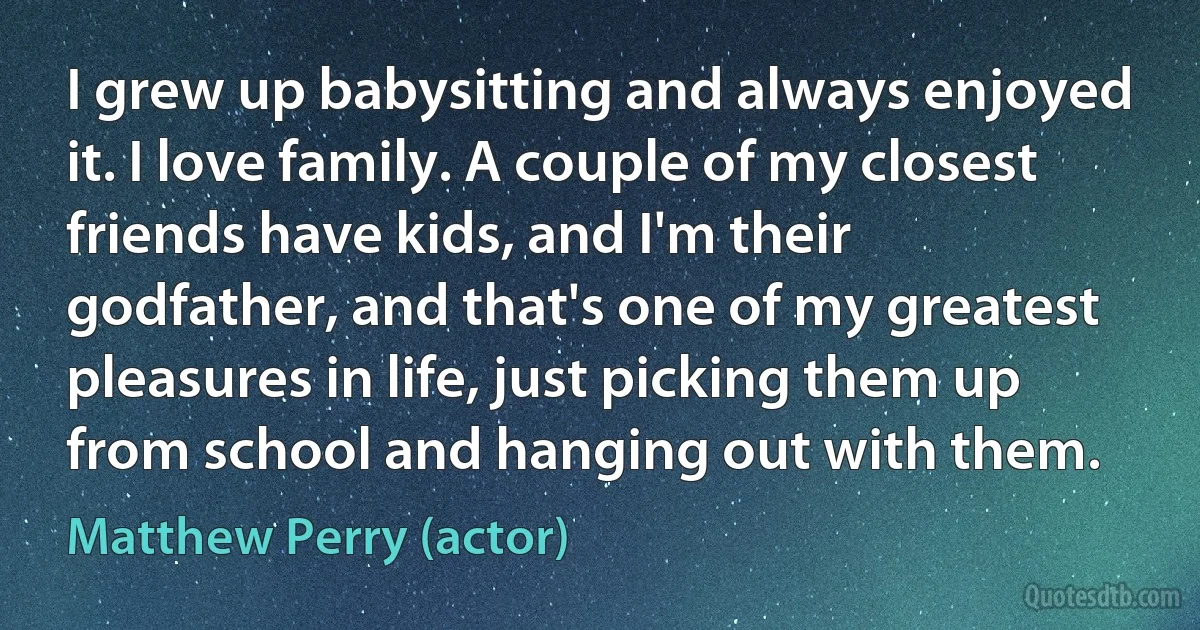 I grew up babysitting and always enjoyed it. I love family. A couple of my closest friends have kids, and I'm their godfather, and that's one of my greatest pleasures in life, just picking them up from school and hanging out with them. (Matthew Perry (actor))