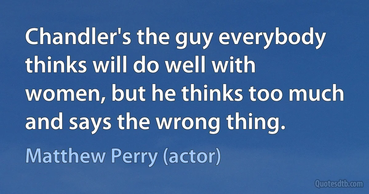 Chandler's the guy everybody thinks will do well with women, but he thinks too much and says the wrong thing. (Matthew Perry (actor))