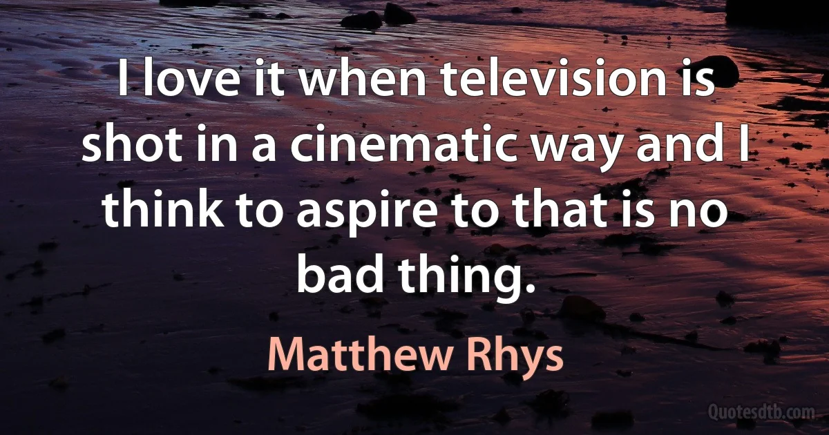 I love it when television is shot in a cinematic way and I think to aspire to that is no bad thing. (Matthew Rhys)