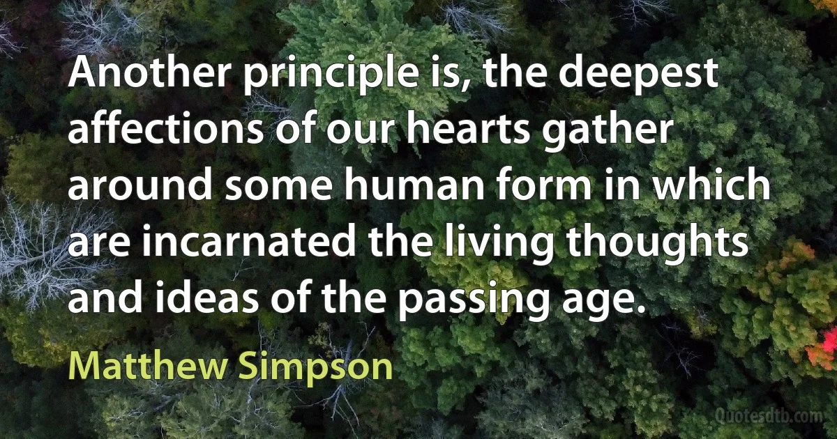 Another principle is, the deepest affections of our hearts gather around some human form in which are incarnated the living thoughts and ideas of the passing age. (Matthew Simpson)