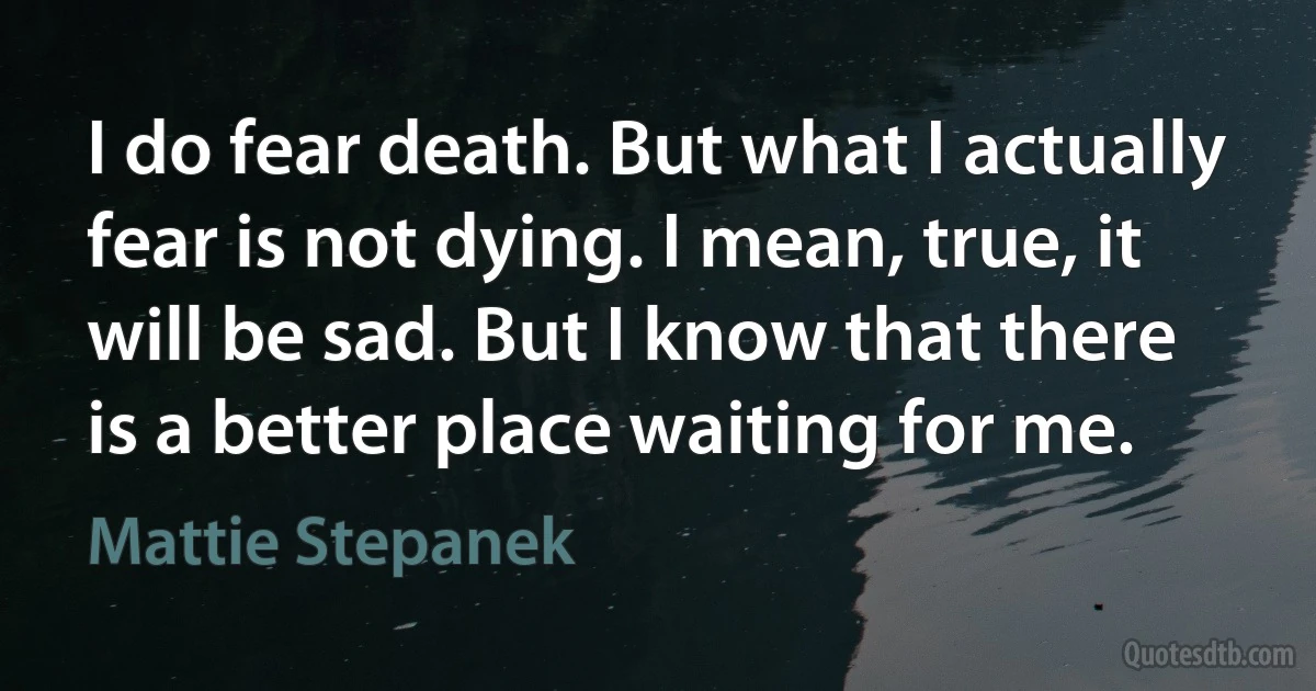 I do fear death. But what I actually fear is not dying. I mean, true, it will be sad. But I know that there is a better place waiting for me. (Mattie Stepanek)